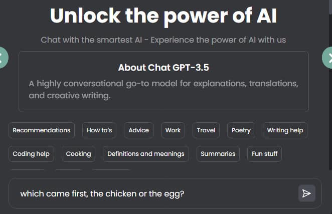 A description box says "Unlock the power of AI" 
"Chat with the smartest AI - Experience the power of AI with us"

"About Chat GPT-3.5 A highly conversational go-to model for explanations, translations, and creative writing"  Then it gives examples like "Recommendations, How-to's, Advice, Work, Travel, Poetry, Writing Help. Coding help, Cooking, Definitions and meanings, Summaries, Fun Stuff"
  
I asked Chat GPT-3.5 which came first, the chicken or the egg?  This is a screenshot of that conversation.